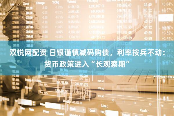 双悦网配资 日银谨慎减码购债，利率按兵不动：货币政策进入“长观察期”