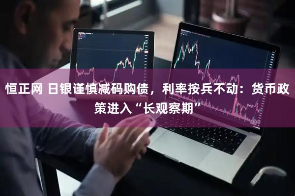 恒正网 日银谨慎减码购债，利率按兵不动：货币政策进入“长观察期”