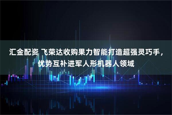 汇金配资 飞荣达收购果力智能打造超强灵巧手，优势互补进军人形机器人领域