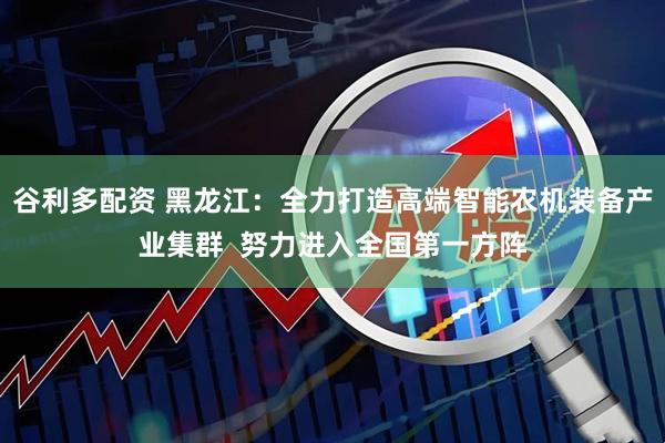 谷利多配资 黑龙江：全力打造高端智能农机装备产业集群  努力进入全国第一方阵
