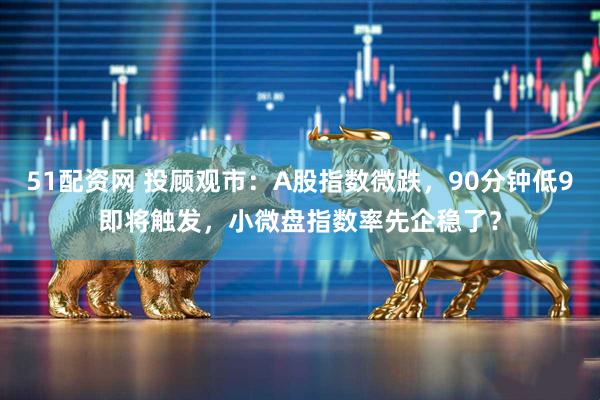 51配资网 投顾观市：A股指数微跌，90分钟低9即将触发，小微盘指数率先企稳了？