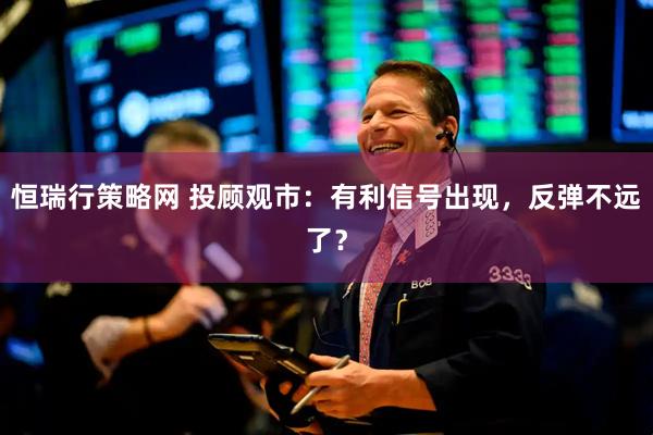 恒瑞行策略网 投顾观市：有利信号出现，反弹不远了？