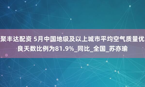 聚丰达配资 5月中国地级及以上城市平均空气质量优良天数比例为81.9%_同比_全国_苏亦瑜