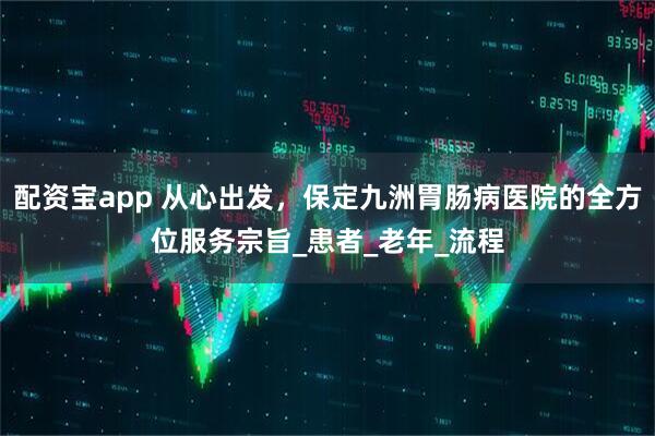 配资宝app 从心出发，保定九洲胃肠病医院的全方位服务宗旨_患者_老年_流程