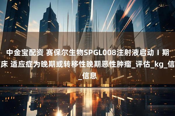 中金宝配资 赛保尔生物SPGL008注射液启动Ⅰ期临床 适应症为晚期或转移性晚期恶性肿瘤_评估_kg_信息