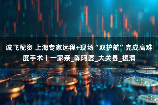 诚飞配资 上海专家远程+现场“双护航”完成高难度手术丨一家亲_陈阿婆_大关县_援滇