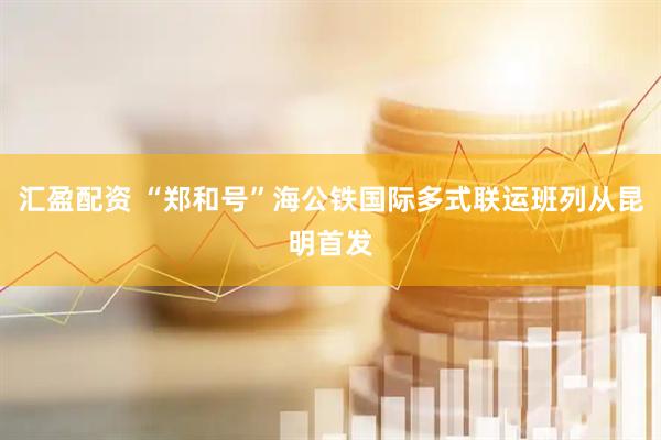汇盈配资 “郑和号”海公铁国际多式联运班列从昆明首发