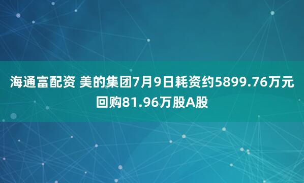 海通富配资 美的集团7月9日耗资约5899.76万元回购81.96万股A股
