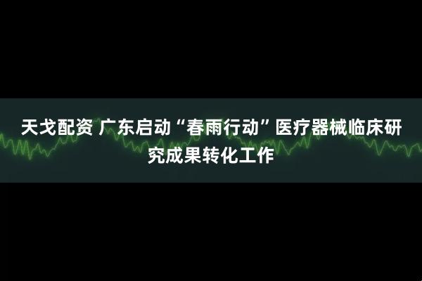 天戈配资 广东启动“春雨行动”医疗器械临床研究成果转化工作