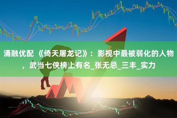涌融优配 《倚天屠龙记》：影视中最被弱化的人物，武当七侠榜上有名_张无忌_三丰_实力