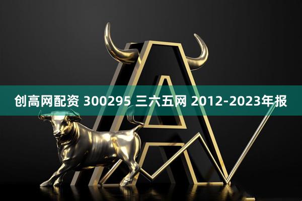 创高网配资 300295 三六五网 2012-2023年报