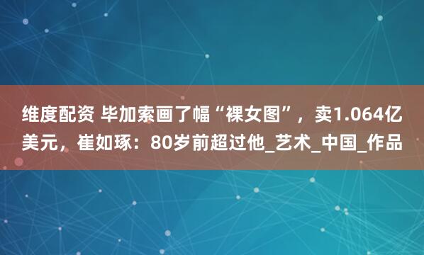 维度配资 毕加索画了幅“裸女图”，卖1.064亿美元，崔如琢：80岁前超过他_艺术_中国_作品