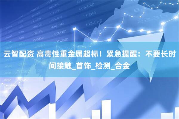 云智配资 高毒性重金属超标！紧急提醒：不要长时间接触_首饰_检测_合金