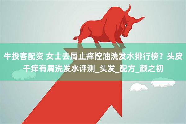 牛投客配资 女士去屑止痒控油洗发水排行榜？头皮干痒有屑洗发水评测_头发_配方_颜之初