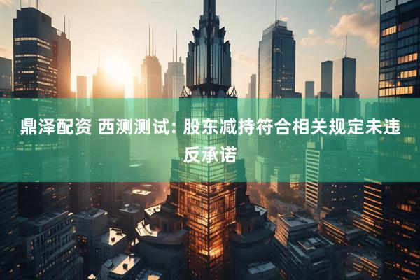 鼎泽配资 西测测试: 股东减持符合相关规定未违反承诺