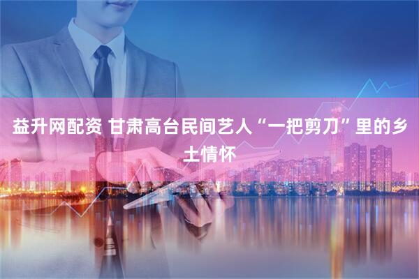 益升网配资 甘肃高台民间艺人“一把剪刀”里的乡土情怀
