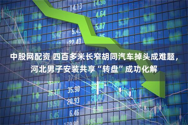 中股网配资 四百多米长窄胡同汽车掉头成难题，河北男子安装共享“转盘”成功化解