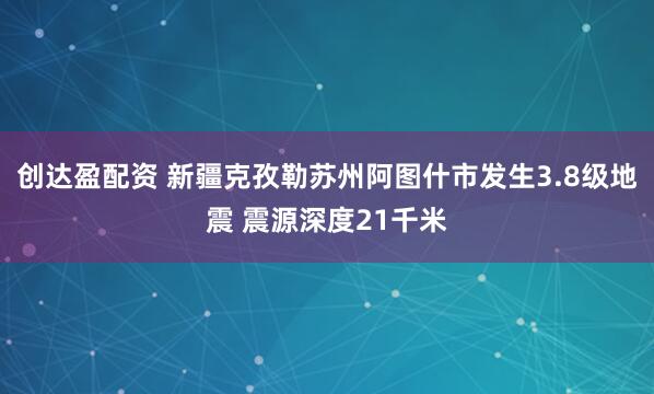 创达盈配资 新疆克孜勒苏州阿图什市发生3.8级地震 震源深度21千米
