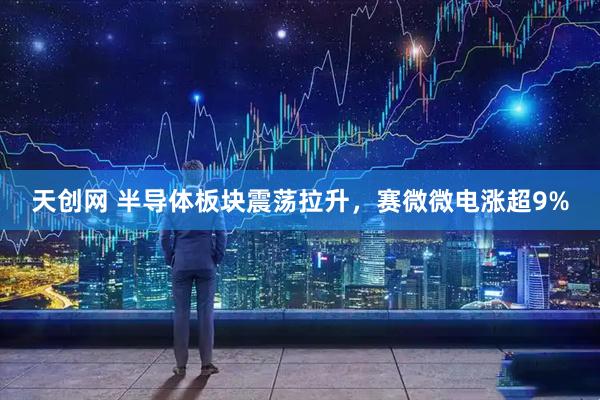 天创网 半导体板块震荡拉升，赛微微电涨超9%