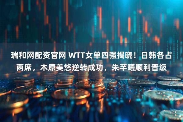 瑞和网配资官网 WTT女单四强揭晓！日韩各占两席，木原美悠逆转成功，朱芊曦顺利晋级