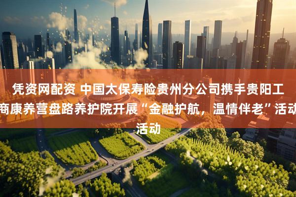 凭资网配资 中国太保寿险贵州分公司携手贵阳工商康养营盘路养护院开展“金融护航，温情伴老”活动