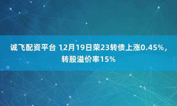 诚飞配资平台 12月19日荣23转债上涨0.45%，转股溢价率15%