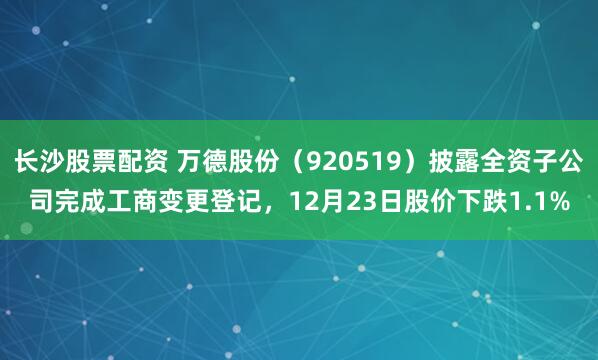 长沙股票配资 万德股份（920519）披露全资子公司完成工商变更登记，12月23日股价下跌1.1%