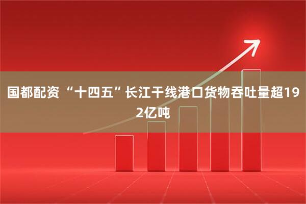 国都配资 “十四五”长江干线港口货物吞吐量超192亿吨