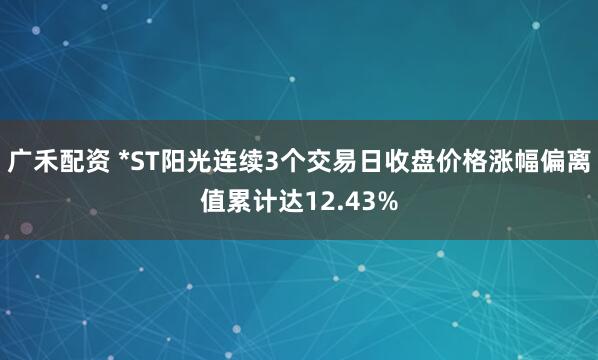 广禾配资 *ST阳光连续3个交易日收盘价格涨幅偏离值累计达12.43%