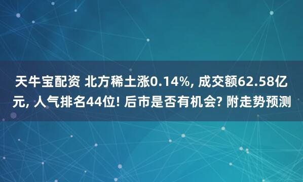 天牛宝配资 北方稀土涨0.14%, 成交额62.58亿元, 人气排名44位! 后市是否有机会? 附走势预测