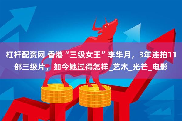 杠杆配资网 香港“三级女王”李华月，3年连拍11部三级片，如今她过得怎样_艺术_光芒_电影