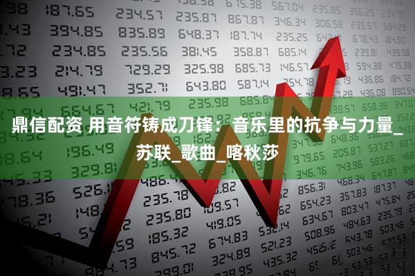 鼎信配资 用音符铸成刀锋：音乐里的抗争与力量_苏联_歌曲_喀秋莎
