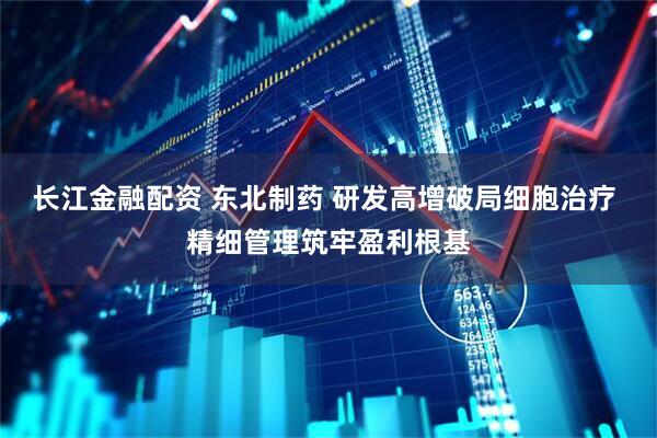长江金融配资 东北制药 研发高增破局细胞治疗 精细管理筑牢盈利根基