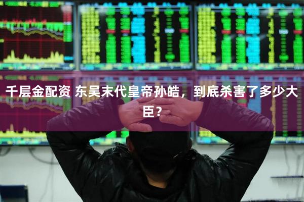 千层金配资 东吴末代皇帝孙皓，到底杀害了多少大臣？