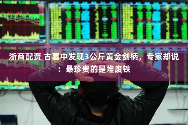 浙商配资 古墓中发现3公斤黄金剑柄，专家却说：最珍贵的是堆废铁