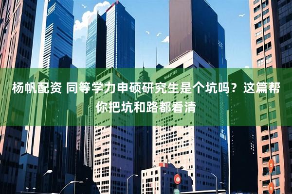 杨帆配资 同等学力申硕研究生是个坑吗？这篇帮你把坑和路都看清
